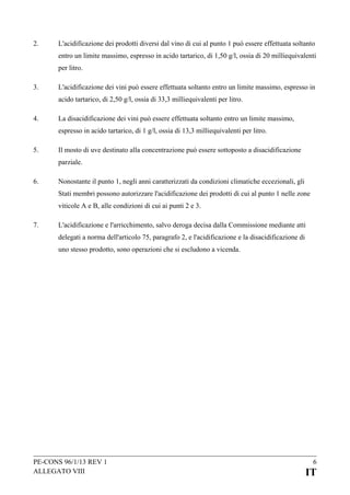2.

L'acidificazione dei prodotti diversi dal vino di cui al punto 1 può essere effettuata soltanto
entro un limite massimo, espresso in acido tartarico, di 1,50 g/l, ossia di 20 milliequivalenti
per litro.

3.

L'acidificazione dei vini può essere effettuata soltanto entro un limite massimo, espresso in
acido tartarico, di 2,50 g/l, ossia di 33,3 milliequivalenti per litro.

4.

La disacidificazione dei vini può essere effettuata soltanto entro un limite massimo,
espresso in acido tartarico, di 1 g/l, ossia di 13,3 milliequivalenti per litro.

5.

Il mosto di uve destinato alla concentrazione può essere sottoposto a disacidificazione
parziale.

6.

Nonostante il punto 1, negli anni caratterizzati da condizioni climatiche eccezionali, gli
Stati membri possono autorizzare l'acidificazione dei prodotti di cui al punto 1 nelle zone
viticole A e B, alle condizioni di cui ai punti 2 e 3.

7.

L'acidificazione e l'arricchimento, salvo deroga decisa dalla Commissione mediante atti
delegati a norma dell'articolo 75, paragrafo 2, e l'acidificazione e la disacidificazione di
uno stesso prodotto, sono operazioni che si escludono a vicenda.

PE-CONS 96/1/13 REV 1
ALLEGATO VIII

6

IT

 