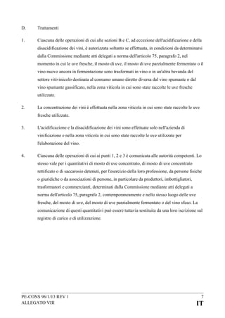 D.

Trattamenti

1.

Ciascuna delle operazioni di cui alle sezioni B e C, ad eccezione dell'acidificazione e della
disacidificazione dei vini, è autorizzata soltanto se effettuata, in condizioni da determinarsi
dalla Commissione mediante atti delegati a norma dell'articolo 75, paragrafo 2, nel
momento in cui le uve fresche, il mosto di uve, il mosto di uve parzialmente fermentato o il
vino nuovo ancora in fermentazione sono trasformati in vino o in un'altra bevanda del
settore vitivinicolo destinata al consumo umano diretto diversa dal vino spumante o dal
vino spumante gassificato, nella zona viticola in cui sono state raccolte le uve fresche
utilizzate.

2.

La concentrazione dei vini è effettuata nella zona viticola in cui sono state raccolte le uve
fresche utilizzate.

3.

L'acidificazione e la disacidificazione dei vini sono effettuate solo nell'azienda di
vinificazione e nella zona viticola in cui sono state raccolte le uve utilizzate per
l'elaborazione del vino.

4.

Ciascuna delle operazioni di cui ai punti 1, 2 e 3 è comunicata alle autorità competenti. Lo
stesso vale per i quantitativi di mosto di uve concentrato, di mosto di uve concentrato
rettificato o di saccarosio detenuti, per l'esercizio della loro professione, da persone fisiche
o giuridiche o da associazioni di persone, in particolare da produttori, imbottigliatori,
trasformatori e commercianti, determinati dalla Commissione mediante atti delegati a
norma dell'articolo 75, paragrafo 2, contemporaneamente e nello stesso luogo delle uve
fresche, del mosto di uve, del mosto di uve parzialmente fermentato o del vino sfuso. La
comunicazione di questi quantitativi può essere tuttavia sostituita da una loro iscrizione sul
registro di carico e di utilizzazione.

PE-CONS 96/1/13 REV 1
ALLEGATO VIII

7

IT

 
