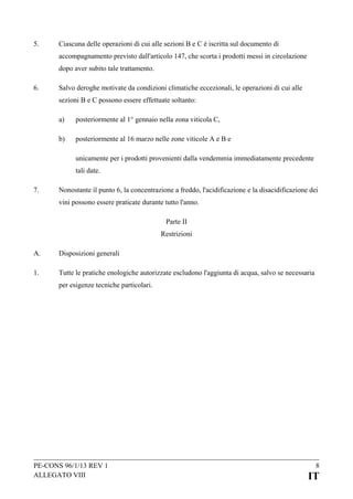 5.

Ciascuna delle operazioni di cui alle sezioni B e C è iscritta sul documento di
accompagnamento previsto dall'articolo 147, che scorta i prodotti messi in circolazione
dopo aver subito tale trattamento.

6.

Salvo deroghe motivate da condizioni climatiche eccezionali, le operazioni di cui alle
sezioni B e C possono essere effettuate soltanto:
a)

posteriormente al 1° gennaio nella zona viticola C,

b)

posteriormente al 16 marzo nelle zone viticole A e B e
unicamente per i prodotti provenienti dalla vendemmia immediatamente precedente
tali date.

7.

Nonostante il punto 6, la concentrazione a freddo, l'acidificazione e la disacidificazione dei
vini possono essere praticate durante tutto l'anno.
Parte II
Restrizioni

A.

Disposizioni generali

1.

Tutte le pratiche enologiche autorizzate escludono l'aggiunta di acqua, salvo se necessaria
per esigenze tecniche particolari.

PE-CONS 96/1/13 REV 1
ALLEGATO VIII

8

IT

 