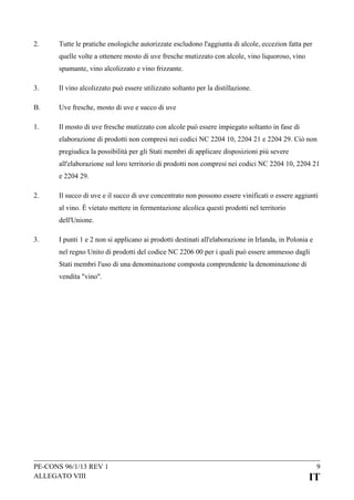 2.

Tutte le pratiche enologiche autorizzate escludono l'aggiunta di alcole, eccezion fatta per
quelle volte a ottenere mosto di uve fresche mutizzato con alcole, vino liquoroso, vino
spumante, vino alcolizzato e vino frizzante.

3.

Il vino alcolizzato può essere utilizzato soltanto per la distillazione.

B.

Uve fresche, mosto di uve e succo di uve

1.

Il mosto di uve fresche mutizzato con alcole può essere impiegato soltanto in fase di
elaborazione di prodotti non compresi nei codici NC 2204 10, 2204 21 e 2204 29. Ciò non
pregiudica la possibilità per gli Stati membri di applicare disposizioni più severe
all'elaborazione sul loro territorio di prodotti non compresi nei codici NC 2204 10, 2204 21
e 2204 29.

2.

Il succo di uve e il succo di uve concentrato non possono essere vinificati o essere aggiunti
al vino. È vietato mettere in fermentazione alcolica questi prodotti nel territorio
dell'Unione.

3.

I punti 1 e 2 non si applicano ai prodotti destinati all'elaborazione in Irlanda, in Polonia e
nel regno Unito di prodotti del codice NC 2206 00 per i quali può essere ammesso dagli
Stati membri l'uso di una denominazione composta comprendente la denominazione di
vendita "vino".

PE-CONS 96/1/13 REV 1
ALLEGATO VIII

9

IT

 