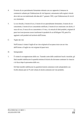 4.

Il mosto di uve parzialmente fermentato ottenuto con uve appassite è immesso in
commercio soltanto per l'elaborazione di vini liquorosi, unicamente nelle regioni viticole
dove tale uso era tradizionale alla data del 1° gennaio 1985, e per l'elaborazione di vini di
uve stramature.

5.

Le uve fresche, il mosto di uve, il mosto di uve parzialmente fermentato, il mosto di uve
concentrato, il mosto di uve concentrato rettificato, il mosto di uve mutizzato con alcole, il
succo di uve, il succo di uve concentrato e il vino, o le miscele di detti prodotti, originari di
paesi terzi non possono essere trasformati in prodotti di cui all'allegato VII, parte II o
aggiunti a tali prodotti nel territorio dell'Unione.

C.

Taglio dei vini
Nell'Unione è vietato il taglio di un vino originario di un paese terzo con un vino
dell'Unione e il taglio tra vini originari di paesi terzi.

D.

Sottoprodotti

1.

È vietata la sovrappressione delle uve. Tenendo conto delle condizioni locali e tecniche, gli
Stati membri stabiliscono la quantità minima di alcole che dovranno contenere la vinaccia
e le fecce dopo la pressatura delle uve.
Gli Stati membri stabiliscono la quantità di alcole contenuta in tali sottoprodotti a un
livello almeno pari al 5% del volume di alcole contenuto nel vino prodotto.

PE-CONS 96/1/13 REV 1
ALLEGATO VIII

10

IT

 