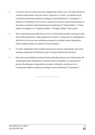 2.

Le fecce di vino e la vinaccia non sono impiegate per ottenere vino o bevande destinate al
consumo umano diretto, salvo per l'alcole, l'acquavite e il vinello. A condizioni che la
Commissione determina mediante atti delegati a norma dell'articolo 75, paragrafo 2, è
permesso il versamento di vino su fecce, acquavite di vinaccia o pasta di aszú pressata, se
tale pratica è utilizzata tradizionalmente per la produzione di "Tokaji fordítás" e "Tokaji
máslás" in Ungheria e di "Tokajský forditáš" e "Tokajský mášláš" in Slovacchia.

3.

Sono vietate la pressatura delle fecce di vino e la rifermentazione della vinaccia per scopi
diversi dalla distillazione o dalla produzione di vinello. La filtrazione e la centrifugazione
delle fecce di vino non sono considerate pressatura se i prodotti ottenuti rispondono a
criteri di qualità sanitaria, di equità e di commerciabilità.

4.

Il vinello, sempreché lo Stato membro interessato ne autorizzi la produzione, può essere
utilizzato soltanto per la distillazione o per il consumo familiare del viticoltore.

5.

Fatta salva la possibilità per gli Stati membri di decidere di prescrivere l'eliminazione dei
sottoprodotti tramite distillazione, le persone fisiche o giuridiche o le associazioni di
persone che detengono sottoprodotti sono tenute a eliminarli a condizioni che la
Commissione stabilisce mediante atti delegati a norma dell'articolo 75, paragrafo 2.

PE-CONS 96/1/13 REV 1
ALLEGATO VIII

11

IT

 