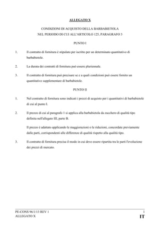 ALLEGATO X
CONDIZIONI DI ACQUISTO DELLA BARBABIETOLA
NEL PERIODO DI CUI ALL'ARTICOLO 125, PARAGRAFO 3
PUNTO I
1.

Il contratto di fornitura è stipulato per iscritto per un determinato quantitativo di
barbabietole.

2.

La durata dei contratti di fornitura può essere pluriennale.

3.

Il contratto di fornitura può precisare se e a quali condizioni può essere fornito un
quantitativo supplementare di barbabietole.
PUNTO II

1.

Nel contratto di fornitura sono indicati i prezzi di acquisto per i quantitativi di barbabietole
di cui al punto I.

2.

Il prezzo di cui al paragrafo 1 si applica alla barbabietola da zucchero di qualità tipo
definita nell'allegato III, parte B.
Il prezzo è adattato applicando le maggiorazioni o le riduzioni, concordate previamente
dalle parti, corrispondenti alle differenze di qualità rispetto alla qualità tipo.

3.

Il contratto di fornitura precisa il modo in cui deve essere ripartita tra le parti l'evoluzione
dei prezzi di mercato.

PE-CONS 96/1/13 REV 1
ALLEGATO X

1

IT

 