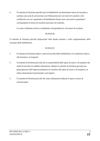 4.

Il contratto di fornitura specifica per le barbabietole un determinato tenore di zucchero e
contiene una scala di conversione con l'indicazione dei vari tenori di zucchero e dei
coefficienti con cui i quantitativi di barbabietole forniti sono convertiti in quantitativi
corrispondenti al tenore di zucchero precisato nel contratto.
La scala è elaborata in base ai rendimenti corrispondenti ai vari tenori di zucchero.
PUNTO III

Il contratto di fornitura prevede disposizioni sulla durata normale e sullo scaglionamento delle
consegne delle barbabietole.
PUNTO IV
1.

Il contratto di fornitura indica i centri di raccolta delle barbabietole e le condizioni relative
alla fornitura e al trasporto.

2.

Il contratto di fornitura prevede che la responsabilità delle spese di carico e di trasporto dai
centri di raccolta sia stabilita chiaramente. Quanto il contratto di fornitura prevede una
partecipazione dell’impresa produttrice di zucchero alle spese di carico e di trasporto, ne
indica chiaramente la percentuale o gli importi.

3.

Il contratto di fornitura prevede che siano chiaramente indicate le spese a carico di
ciascuna parte.

PE-CONS 96/1/13 REV 1
ALLEGATO X

2

IT

 