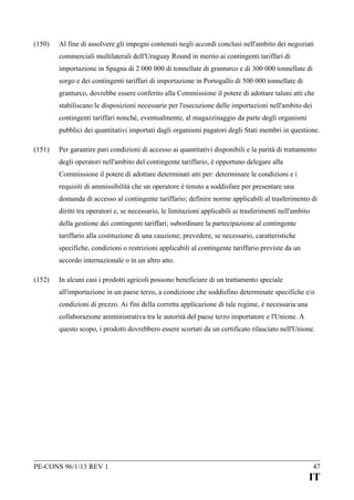 (150)

Al fine di assolvere gli impegni contenuti negli accordi conclusi nell'ambito dei negoziati
commerciali multilaterali dell'Uruguay Round in merito ai contingenti tariffari di
importazione in Spagna di 2 000 000 di tonnellate di granturco e di 300 000 tonnellate di
sorgo e dei contingenti tariffari di importazione in Portogallo di 500 000 tonnellate di
granturco, dovrebbe essere conferito alla Commissione il potere di adottare taluni atti che
stabiliscano le disposizioni necessarie per l'esecuzione delle importazioni nell'ambito dei
contingenti tariffari nonché, eventualmente, al magazzinaggio da parte degli organismi
pubblici dei quantitativi importati dagli organismi pagatori degli Stati membri in questione.

(151)

Per garantire pari condizioni di accesso ai quantitativi disponibili e la parità di trattamento
degli operatori nell'ambito del contingente tariffario, è opportuno delegare alla
Commissione il potere di adottare determinati atti per: determinare le condizioni e i
requisiti di ammissibilità che un operatore è tenuto a soddisfare per presentare una
domanda di accesso al contingente tariffario; definire norme applicabili al trasferimento di
diritti tra operatori e, se necessario, le limitazioni applicabili ai trasferimenti nell'ambito
della gestione dei contingenti tariffari; subordinare la partecipazione al contingente
tariffario alla costituzione di una cauzione; prevedere, se necessario, caratteristiche
specifiche, condizioni o restrizioni applicabili al contingente tariffario previste da un
accordo internazionale o in un altro atto.

(152)

In alcuni casi i prodotti agricoli possono beneficiare di un trattamento speciale
all'importazione in un paese terzo, a condizione che soddisfino determinate specifiche e/o
condizioni di prezzo. Ai fini della corretta applicazione di tale regime, è necessaria una
collaborazione amministrativa tra le autorità del paese terzo importatore e l'Unione. A
questo scopo, i prodotti dovrebbero essere scortati da un certificato rilasciato nell'Unione.

PE-CONS 96/1/13 REV 1

47

IT

 