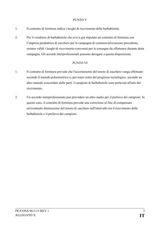 PUNTO V
1.

Il contratto di fornitura indica i luoghi di ricevimento delle barbabietole.

2.

Per il venditore di barbabietole che aveva già stipulato un contratto di fornitura con
l’impresa produttrice di zucchero per la campagna di commercializzazione precedente,
restano validi i luoghi di ricevimento convenuti per le consegne da effettuarsi durante detta
campagna. Gli accordi interprofessionali possono derogare a questa disposizione.
PUNTO VI

1.

Il contratto di fornitura prevede che l'accertamento del tenore di zucchero venga effettuato
secondo il metodo polarimetrico o, per tener conto del progresso tecnologico, secondo un
altro metodo concordato dalle parti. I campioni di barbabietole sono prelevati all'atto del
ricevimento.

2.

Un accordo interprofessionale può prevedere un altro stadio per il prelievo dei campioni. In
questo caso, il contratto di fornitura prevede una correzione al fine di compensare
un'eventuale diminuzione del tenore di zucchero nell'intervallo tra il ricevimento delle
barbabietole e il prelievo dei campioni.

PE-CONS 96/1/13 REV 1
ALLEGATO X

3

IT

 