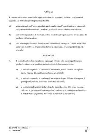 PUNTO VII
Il contratto di fornitura prevede che la determinazione del peso lordo, della tara e del tenore di
zucchero sia effettuata secondo procedure stabilite:
a)

congiuntamente dall’impresa produttrice di zucchero e dall'organizzazione professionale
dei produttori di barbabietole, ove ciò sia previsto da un accordo interprofessionale;

b)

dall’impresa produttice di zucchero, sotto il controllo dell'organizzazione professionale dei
produttori di barbabietole;

c)

dall’impresa produttrice di zucchero, sotto il controllo di un esperto a tal fine autorizzato
dallo Stato membro, se il venditore di barbabietole assume a proprio carico le spese di
controllo.
PUNTO VIII

1.

Il contratto di fornitura prevede uno o più degli obblighi sotto indicati per l’impresa
produttrice di zucchero, per l'intero quantitativo delle barbabietole fornite:
a)

la restituzione gratuita al venditore di barbabietole, franco fabbrica, delle polpe
fresche ricavate dal quantitativo di barbabietole fornite;

b)

la restituzione gratuita al venditore di barbabietole, franco fabbrica, di una parte di
queste polpe, pressate, essiccate o essiccate e melassate;

c)

la restituzione al venditore di barbabietole, franco fabbrica, delle polpe pressate o
essiccate; in questo caso l’impresa produttrice di zucchero può esigere dal venditore
di barbabietole il pagamento delle spese di pressatura o essiccazione;

PE-CONS 96/1/13 REV 1
ALLEGATO X

4

IT

 