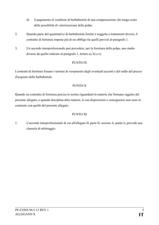 d)

il pagamento al venditore di barbabietole di una compensazione che tenga conto
delle possibilità di valorizzazione delle polpe.

2.

Quando parte del quantitativo di barbabietole fornite è soggetta a trattamenti diversi, il
contratto di fornitura impone più di un obbligo tra quelli previsti al paragrafo 1.

3.

Un accordo interprofessionale può prevedere, per la fornitura delle polpe, uno stadio
diverso da quello indicato al paragrafo 1, lettere a), b) e c).
PUNTO IX

I contratti di fornitura fissano i termini di versamento degli eventuali acconti e del saldo del prezzo
d'acquisto delle barbabietole.
PUNTO X
Quando un contratto di fornitura precisa le norme riguardanti le materie che formano oggetto del
presente allegato, o quando disciplina altre materie, le sue disposizioni e conseguenze non sono in
contrasto con quelle del presente allegato.
PUNTO XI
1.

L'accordo interprofessionale di cui all'allegato II, parte II, sezione A, punto 6, prevede una
clausola di arbitraggio.

PE-CONS 96/1/13 REV 1
ALLEGATO X

5

IT

 