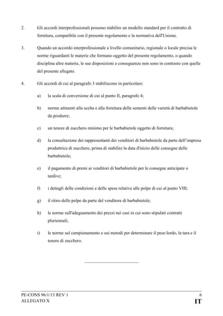 2.

Gli accordi interprofessionali possono stabilire un modello standard per il contratto di
fornitura, compatibile con il presente regolamento e la normativa dell'Unione.

3.

Quando un accordo interprofessionale a livello comunitario, regionale o locale precisa le
norme riguardanti le materie che formano oggetto del presente regolamento, o quando
disciplina altre materie, le sue disposizioni e conseguenze non sono in contrasto con quelle
del presente allegato.

4.

Gli accordi di cui al paragrafo 3 stabiliscono in particolare:
a)

la scala di conversione di cui al punto II, paragrafo 4;

b)

norme attinenti alla scelta e alla fornitura delle sementi delle varietà di barbabietole
da produrre;

c)

un tenore di zucchero minimo per le barbabietole oggetto di fornitura;

d)

la consultazione dei rappresentanti dei venditori di barbabietole da parte dell’impresa
produttrice di zucchero, prima di stabilire la data d'inizio delle consegne delle
barbabietole;

e)

il pagamento di premi ai venditori di barbabietole per le consegne anticipate o
tardive;

f)

i dettagli delle condizioni e delle spese relative alle polpe di cui al punto VIII;

g)

il ritiro delle polpe da parte del venditore di barbabietole;

h)

le norme sull'adeguamento dei prezzi nei casi in cui sono stipulati contratti
pluriennali;

i)

le norme sul campionamento e sui metodi per determinare il peso lordo, la tara e il
tenore di zucchero.

PE-CONS 96/1/13 REV 1
ALLEGATO X

6

IT

 