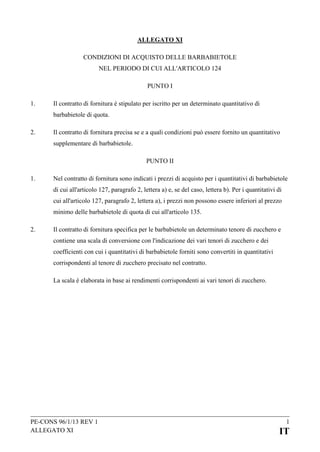 ALLEGATO XI
CONDIZIONI DI ACQUISTO DELLE BARBABIETOLE
NEL PERIODO DI CUI ALL'ARTICOLO 124
PUNTO I
1.

Il contratto di fornitura è stipulato per iscritto per un determinato quantitativo di
barbabietole di quota.

2.

Il contratto di fornitura precisa se e a quali condizioni può essere fornito un quantitativo
supplementare di barbabietole.
PUNTO II

1.

Nel contratto di fornitura sono indicati i prezzi di acquisto per i quantitativi di barbabietole
di cui all'articolo 127, paragrafo 2, lettera a) e, se del caso, lettera b). Per i quantitativi di
cui all'articolo 127, paragrafo 2, lettera a), i prezzi non possono essere inferiori al prezzo
minimo delle barbabietole di quota di cui all'articolo 135.

2.

Il contratto di fornitura specifica per le barbabietole un determinato tenore di zucchero e
contiene una scala di conversione con l'indicazione dei vari tenori di zucchero e dei
coefficienti con cui i quantitativi di barbabietole forniti sono convertiti in quantitativi
corrispondenti al tenore di zucchero precisato nel contratto.
La scala è elaborata in base ai rendimenti corrispondenti ai vari tenori di zucchero.

PE-CONS 96/1/13 REV 1
ALLEGATO XI

1

IT

 