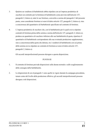 3.

Qualora un venditore di barbabietole abbia stipulato con un’impresa produttrice di
zucchero un contratto per la fornitura di barbabietole come previsto dall'articolo 127,
paragrafo 2, lettera a), tutte le sue forniture, convertite a norma del paragrafo 2 del presente
punto, sono considerate forniture ai sensi di detto articolo 127, paragrafo 2, lettera a), sino
a concorrenza del quantitativo di barbabietole specificato nel contratto di fornitura.

4.

L’impresa produttrice di zucchero che, con le barbabietole per le quali aveva stipulato
contratti di fornitura prima della semina a norma dell'articolo 127, paragrafo 2, lettera a),
produca un quantitativo di zucchero inferiore alle sue barbabietole di quota, ripartisce il
quantitativo di barbabietole corrispondente alla sua eventuale produzione supplementare,
sino a concorrenza della quota che detiene, tra i venditori di barbabietole con cui prima
della semina aveva stipulato un contratto di fornitura ai sensi di detto articolo 127,
paragrafo 2, lettera a).
Gli accordi interprofessionali possono derogare a questa disposizione.
PUNTO III

1.

Il contratto di fornitura prevede disposizioni sulla durata normale e sullo scaglionamento
delle consegne delle barbabietole.

2.

Le disposizioni di cui al paragrafo 1 sono quelle in vigore durante la campagna precedente,
tenuto conto del livello della produzione effettiva; gli accordi interprofessionali possono
derogare a tali disposizioni.

PE-CONS 96/1/13 REV 1
ALLEGATO XI

2

IT

 