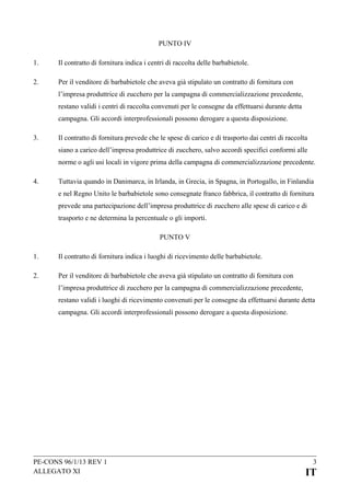 PUNTO IV
1.

Il contratto di fornitura indica i centri di raccolta delle barbabietole.

2.

Per il venditore di barbabietole che aveva già stipulato un contratto di fornitura con
l’impresa produttrice di zucchero per la campagna di commercializzazione precedente,
restano validi i centri di raccolta convenuti per le consegne da effettuarsi durante detta
campagna. Gli accordi interprofessionali possono derogare a questa disposizione.

3.

Il contratto di fornitura prevede che le spese di carico e di trasporto dai centri di raccolta
siano a carico dell’impresa produttrice di zucchero, salvo accordi specifici conformi alle
norme o agli usi locali in vigore prima della campagna di commercializzazione precedente.

4.

Tuttavia quando in Danimarca, in Irlanda, in Grecia, in Spagna, in Portogallo, in Finlandia
e nel Regno Unito le barbabietole sono consegnate franco fabbrica, il contratto di fornitura
prevede una partecipazione dell’impresa produttrice di zucchero alle spese di carico e di
trasporto e ne determina la percentuale o gli importi.
PUNTO V

1.

Il contratto di fornitura indica i luoghi di ricevimento delle barbabietole.

2.

Per il venditore di barbabietole che aveva già stipulato un contratto di fornitura con
l’impresa produttrice di zucchero per la campagna di commercializzazione precedente,
restano validi i luoghi di ricevimento convenuti per le consegne da effettuarsi durante detta
campagna. Gli accordi interprofessionali possono derogare a questa disposizione.

PE-CONS 96/1/13 REV 1
ALLEGATO XI

3

IT

 