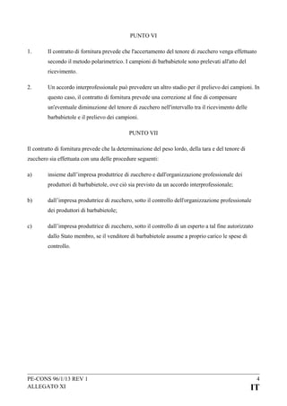 PUNTO VI
1.

Il contratto di fornitura prevede che l'accertamento del tenore di zucchero venga effettuato
secondo il metodo polarimetrico. I campioni di barbabietole sono prelevati all'atto del
ricevimento.

2.

Un accordo interprofessionale può prevedere un altro stadio per il prelievo dei campioni. In
questo caso, il contratto di fornitura prevede una correzione al fine di compensare
un'eventuale diminuzione del tenore di zucchero nell'intervallo tra il ricevimento delle
barbabietole e il prelievo dei campioni.
PUNTO VII

Il contratto di fornitura prevede che la determinazione del peso lordo, della tara e del tenore di
zucchero sia effettuata con una delle procedure seguenti:
a)

insieme dall’impresa produttrice di zucchero e dall'organizzazione professionale dei
produttori di barbabietole, ove ciò sia previsto da un accordo interprofessionale;

b)

dall’impresa produttrice di zucchero, sotto il controllo dell'organizzazione professionale
dei produttori di barbabietole;

c)

dall’impresa produttrice di zucchero, sotto il controllo di un esperto a tal fine autorizzato
dallo Stato membro, se il venditore di barbabietole assume a proprio carico le spese di
controllo.

PE-CONS 96/1/13 REV 1
ALLEGATO XI

4

IT

 