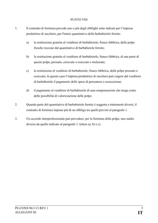 PUNTO VIII
1.

Il contratto di fornitura prevede uno o più degli obblighi sotto indicati per l’impresa
produttrice di zucchero, per l'intero quantitativo delle barbabietole fornite:
a)

la restituzione gratuita al venditore di barbabietole, franco fabbrica, delle polpe
fresche ricavate dal quantitativo di barbabietole fornite;

b)

la restituzione gratuita al venditore di barbabietole, franco fabbrica, di una parte di
queste polpe, pressate, essiccate o essiccate e melassate;

c)

la restituzione al venditore di barbabietole, franco fabbrica, delle polpe pressate o
essiccate; in questo caso l’impresa produttrice di zucchero può esigere dal venditore
di barbabietole il pagamento delle spese di pressatura o essiccazione;

d)

il pagamento al venditore di barbabietole di una compensazione che tenga conto
delle possibilità di valorizzazione delle polpe.

2.

Quando parte del quantitativo di barbabietole fornite è soggetta a trattamenti diversi, il
contratto di fornitura impone più di un obbligo tra quelli previsti al paragrafo 1.

3.

Un accordo interprofessionale può prevedere, per la fornitura delle polpe, uno stadio
diverso da quello indicato al paragrafo 1, lettere a), b) e c).

PE-CONS 96/1/13 REV 1
ALLEGATO XI

5

IT

 