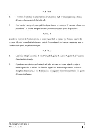 PUNTO IX
1.

I contratti di fornitura fissano i termini di versamento degli eventuali acconti e del saldo
del prezzo d'acquisto delle barbabietole.

2.

Detti termini corrispondono a quelli in vigore durante la campagna di commercializzazione
precedente. Gli accordi interprofessionali possono derogare a questa disposizione.
PUNTO X

Quando un contratto di fornitura precisa le norme riguardanti le materie che formano oggetto del
presente allegato, o quando disciplina altre materie, le sue disposizioni e conseguenze non sono in
contrasto con quelle del presente allegato.
PUNTO XI
1.

L'accordo interprofessionale di cui all'allegato II, parte II, sezione A, punto 6, prevede una
clausola di arbitraggio.

2.

Quando un accordo interprofessionale a livello unionale, regionale o locale precisa le
norme riguardanti le materie che formano oggetto del presente regolamento, o quando
disciplina altre materie, le sue disposizioni e conseguenze non sono in contrasto con quelle
del presente allegato.

PE-CONS 96/1/13 REV 1
ALLEGATO XI

6

IT

 