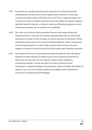 (153)

Per garantire che i prodotti esportati possano beneficiare di un trattamento speciale
all'importazione in un paese terzo se sono rispettate talune condizioni, a norma degli
accordi internazionali conclusi dall'Unione in forza del TFUE, è opportuno delegare alla
Commissione il potere di adottare determinati atti per fare obbligo alle autorità competenti
degli Stati membri di rilasciare, su richiesta e dopo aver effettuato gli opportuni controlli,
un documento attestante che tali condizioni sono soddisfatte.

(154)

Per evitare che coltivazioni illecite perturbino il mercato della canapa destinata alla
produzione di fibre, è necessario che il presente regolamento preveda un controllo delle
importazioni di canapa e di semi di canapa, in modo da assicurare che tali prodotti offrano
determinate garanzie quanto al loro tenore di tetraidrocannabinolo. Inoltre, l'importazione
di semi di canapa destinati a usi diversi dalla semina dovrebbe continuare ad essere
soggetta a un regime di controllo che preveda l'autorizzazione degli importatori interessati.

(155)

Nell’insieme dell'Unione viene perseguita una politica di qualità nel settore del luppolo.
Riguardo ai prodotti importati, dovrebbero essere inserite nel presente regolamento le
disposizioni che assicurano che siano importati soltanto prodotti rispondenti a
caratteristiche qualitative minime equivalenti. Per ridurre al minimo gli oneri
amministrativi, è opportuno delegare alla Commissione il potere di adottare determinati atti
riguardo ai casi in cui non dovrebbero applicarsi gli obblighi connessi all'attestato di
equivalenza e all'etichettatura dell'imballaggio.

PE-CONS 96/1/13 REV 1

48

IT

 
