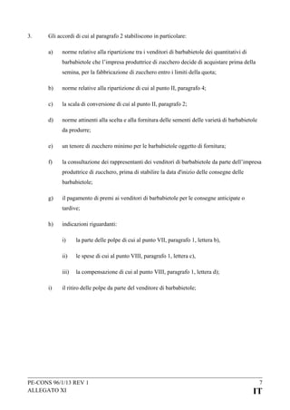 3.

Gli accordi di cui al paragrafo 2 stabiliscono in particolare:
a)

norme relative alla ripartizione tra i venditori di barbabietole dei quantitativi di
barbabietole che l’impresa produttrice di zucchero decide di acquistare prima della
semina, per la fabbricazione di zucchero entro i limiti della quota;

b)

norme relative alla ripartizione di cui al punto II, paragrafo 4;

c)

la scala di conversione di cui al punto II, paragrafo 2;

d)

norme attinenti alla scelta e alla fornitura delle sementi delle varietà di barbabietole
da produrre;

e)

un tenore di zucchero minimo per le barbabietole oggetto di fornitura;

f)

la consultazione dei rappresentanti dei venditori di barbabietole da parte dell’impresa
produttrice di zucchero, prima di stabilire la data d'inizio delle consegne delle
barbabietole;

g)

il pagamento di premi ai venditori di barbabietole per le consegne anticipate o
tardive;

h)

indicazioni riguardanti:
i)
ii)

le spese di cui al punto VIII, paragrafo 1, lettera c),

iii)
i)

la parte delle polpe di cui al punto VII, paragrafo 1, lettera b),

la compensazione di cui al punto VIII, paragrafo 1, lettera d);

il ritiro delle polpe da parte del venditore di barbabietole;

PE-CONS 96/1/13 REV 1
ALLEGATO XI

7

IT

 