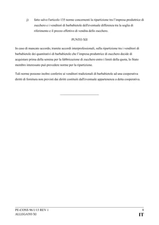 j)

fatto salvo l'articolo 135 norme concernenti la ripartizione tra l’impresa produttrice di
zucchero e i venditori di barbabietole dell'eventuale differenza tra la soglia di
riferimento e il prezzo effettivo di vendita dello zucchero.
PUNTO XII

In caso di mancato accordo, tramite accordi interprofessionali, sulla ripartizione tra i venditori di
barbabietole dei quantitativi di barbabietole che l’impresa produttrice di zucchero decide di
acquistare prima della semina per la fabbricazione di zucchero entro i limiti della quota, lo Stato
membro interessato può prevedere norme per la ripartizione.
Tali norme possono inoltre conferire ai venditori tradizionali di barbabietole ad una cooperativa
diritti di fornitura non previsti dai diritti costituiti dall'eventuale appartenenza a detta cooperativa.

PE-CONS 96/1/13 REV 1
ALLEGATO XI

8

IT

 