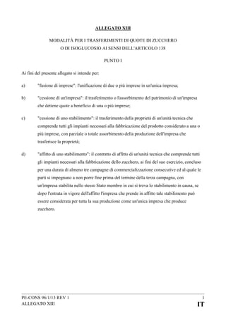 ALLEGATO XIII
MODALITÀ PER I TRASFERIMENTI DI QUOTE DI ZUCCHERO
O DI ISOGLUCOSIO AI SENSI DELL'ARTICOLO 138
PUNTO I
Ai fini del presente allegato si intende per:
a)

"fusione di imprese": l'unificazione di due o più imprese in un'unica impresa;

b)

"cessione di un'impresa": il trasferimento o l'assorbimento del patrimonio di un'impresa
che detiene quote a beneficio di una o più imprese;

c)

"cessione di uno stabilimento": il trasferimento della proprietà di un'unità tecnica che
comprende tutti gli impianti necessari alla fabbricazione del prodotto considerato a una o
più imprese, con parziale o totale assorbimento della produzione dell'impresa che
trasferisce la proprietà;

d)

"affitto di uno stabilimento": il contratto di affitto di un'unità tecnica che comprende tutti
gli impianti necessari alla fabbricazione dello zucchero, ai fini del suo esercizio, concluso
per una durata di almeno tre campagne di commercializzazione consecutive ed al quale le
parti si impegnano a non porre fine prima del termine della terza campagna, con
un'impresa stabilita nello stesso Stato membro in cui si trova lo stabilimento in causa, se
dopo l'entrata in vigore dell'affitto l'impresa che prende in affitto tale stabilimento può
essere considerata per tutta la sua produzione come un'unica impresa che produce
zucchero.

PE-CONS 96/1/13 REV 1
ALLEGATO XIII

1

IT

 