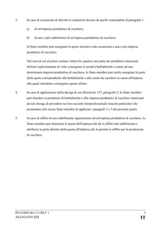 3.

In caso di cessazione di attività in condizioni diverse da quelle contemplate al paragrafo 1:
a)

di un'impresa produttrice di zucchero;

b)

di uno o più stabilimenti di un'impresa produttrice di zucchero;

lo Stato membro può assegnare le quote inerenti a tale cessazione a una o più imprese
produttrici di zucchero.
Nel caso di cui al primo comma, lettera b), qualora una parte dei produttori interessati
dichiari esplicitamente di voler consegnare le proprie barbabietole o canne ad una
determinata impresa produttrice di zucchero, lo Stato membro può anche assegnare la parte
delle quote corrispondente alle barbabietole o alle canne da zucchero in causa all'impresa
alla quale intendono consegnare queste ultime.
4.

In caso di applicazione della deroga di cui all'articolo 127, paragrafo 5, lo Stato membro
può chiedere ai produttori di barbabietole e alle imprese produttrici di zucchero interessati
da tale deroga di prevedere nei loro accordi interprofessionali clausole particolari che
permettano allo stesso Stato membro di applicare i paragrafi 2 e 3 del presente punto.

5.

In caso di affitto di uno stabilimento appartenente ad un'impresa produttrice di zucchero, lo
Stato membro può diminuire le quote dell'impresa che dà in affitto tale stabilimento e
attribuire la parte detratta della quota all'impresa che lo prende in affitto per la produzione
di zucchero.

PE-CONS 96/1/13 REV 1
ALLEGATO XIII

3

IT

 