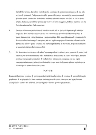 Se l'affitto termina durante il periodo di tre campagne di commercializzazione di cui alla
sezione I, lettera d), l'adeguamento della quota effettuato a norma del primo comma del
presente punto è annullato dallo Stato membro retroattivamente alla data in cui ha preso
effetto. Tuttavia, se l'affitto termina per motivi di forza maggiore, lo Stato membro non ha
l'obbligo di annullare l'adeguamento.
6.

Quando un'impresa produttrice di zucchero non è più in grado di rispettare gli obblighi
impostile dalla normativa dell'Unione nei confronti dei produttori di barbabietole o di
canne da zucchero e tale situazione viene constatata dalle autorità nazionali competenti, lo
Stato membro in causa può assegnare per una o più campagne di commercializzazione la
parte delle relative quote ad una o più imprese produttrici di zucchero, proporzionalmente
ai quantitativi di produzione assorbiti.

7.

Lo Stato membro che concede ad un'impresa produttrice di zucchero garanzie di prezzi e di
smercio per la trasformazione della barbabietola da zucchero in alcole etilico può, d'intesa
con tale impresa ed i produttori di barbabietole interessati, assegnare per una o più
campagne di commercializzazione la totalità o una parte delle quote ad una o più imprese
diverse per la produzione di zucchero.
PUNTO III

In caso di fusione o cessione di imprese produttrici di isoglucosio o di cessione di uno stabilimento
produttore di isoglucosio, lo Stato membro può assegnare le quote rispettive per la produzione
d'isoglucosio a una o più imprese, che detengano o no una quota di produzione.

PE-CONS 96/1/13 REV 1
ALLEGATO XIII

4

IT

 