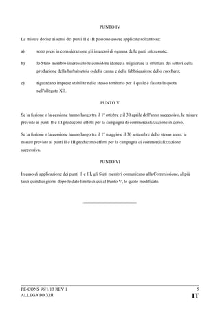 PUNTO IV
Le misure decise ai sensi dei punti II e III possono essere applicate soltanto se:
a)

sono presi in considerazione gli interessi di ognuna delle parti interessate;

b)

lo Stato membro interessato le considera idonee a migliorare la struttura dei settori della
produzione della barbabietola o della canna e della fabbricazione dello zucchero;

c)

riguardano imprese stabilite nello stesso territorio per il quale è fissata la quota
nell'allegato XII.
PUNTO V

Se la fusione o la cessione hanno luogo tra il 1º ottobre e il 30 aprile dell'anno successivo, le misure
previste ai punti II e III producono effetti per la campagna di commercializzazione in corso.
Se la fusione o la cessione hanno luogo tra il 1º maggio e il 30 settembre dello stesso anno, le
misure previste ai punti II e III producono effetti per la campagna di commercializzazione
successiva.
PUNTO VI
In caso di applicazione dei punti II e III, gli Stati membri comunicano alla Commissione, al più
tardi quindici giorni dopo le date limite di cui al Punto V, le quote modificate.

PE-CONS 96/1/13 REV 1
ALLEGATO XIII

5

IT

 