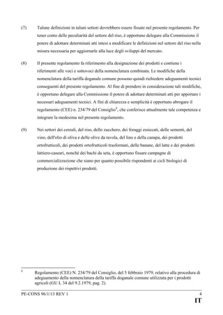(7)

Talune definizioni in taluni settori dovrebbero essere fissate nel presente regolamento. Per
tener conto delle peculiarità del settore del riso, è opportuno delegare alla Commissione il
potere di adottare determinati atti intesi a modificare le definizioni nel settore del riso nella
misura necessaria per aggiornarle alla luce degli sviluppi del mercato.

(8)

Il presente regolamento fa riferimento alla designazione dei prodotti e contiene i
riferimenti alle voci e sottovoci della nomenclatura combinata. Le modifiche della
nomenclatura della tariffa doganale comune possono quindi richiedere adeguamenti tecnici
conseguenti del presente regolamento. Al fine di prendere in considerazione tali modifiche,
è opportuno delegare alla Commissione il potere di adottare determinati atti per apportare i
necessari adeguamenti tecnici. A fini di chiarezza e semplicità è opportuno abrogare il
regolamento (CEE) n. 234/79 del Consiglio 1, che conferisce attualmente tale competenza e
integrare la medesima nel presente regolamento.

(9)

Nei settori dei cereali, del riso, dello zucchero, dei foraggi essiccati, delle sementi, del
vino, dell'olio di oliva e delle olive da tavola, del lino e della canapa, dei prodotti
ortofrutticoli, dei prodotti ortofrutticoli trasformati, delle banane, del latte e dei prodotti
lattiero-caseari, nonché dei bachi da seta, è opportuno fissare campagne di
commercializzazione che siano per quanto possibile rispondenti ai cicli biologici di
produzione dei rispettivi prodotti.

1

Regolamento (CEE) N. 234/79 del Consiglio, del 5 febbraio 1979, relativo alla procedura di
adeguamento della nomenclatura della tariffa doganale comune utilizzata per i prodotti
agricoli (GU L 34 del 9.2.1979, pag. 2).

PE-CONS 96/1/13 REV 1

4

IT

 