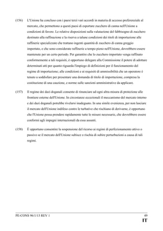 (156)

L'Unione ha concluso con i paesi terzi vari accordi in materia di accesso preferenziale al
mercato, che permettono a questi paesi di esportare zucchero di canna nell'Unione a
condizioni di favore. Le relative disposizioni sulla valutazione del fabbisogno di zucchero
destinato alla raffinazione e la riserva a talune condizioni dei titoli di importazione alle
raffinerie specializzate che trattano ingenti quantità di zucchero di canna greggio
importato, e che sono considerate raffinerie a tempo pieno nell'Unione, dovrebbero essere
mantenute per un certo periodo. Per garantire che lo zucchero importato venga raffinato
conformemente a tali requisiti, è opportuno delegare alla Commissione il potere di adottare
determinati atti per quanto riguarda l'impiego di definizioni per il funzionamento del
regime di importazione; alle condizioni e ai requisiti di ammissibilità che un operatore è
tenuto a soddisfare per presentare una domanda di titolo di importazione, compresa la
costituzione di una cauzione, e norme sulle sanzioni amministrative da applicare.

(157)

Il regime dei dazi doganali consente di rinunciare ad ogni altra misura di protezione alle
frontiere esterne dell'Unione. In circostanze eccezionali il meccanismo del mercato interno
e dei dazi doganali potrebbe rivelarsi inadeguato. In una simile evenienza, per non lasciare
il mercato dell'Unione indifeso contro le turbative che rischiano di derivarne, è opportuno
che l'Unione possa prendere rapidamente tutte le misure necessarie, che dovrebbero essere
conformi agli impegni internazionali da essa assunti.

(158)

È opportuno consentire la sospensione del ricorso ai regimi di perfezionamento attivo o
passivo se il mercato dell'Unione subisce o rischia di subire perturbazioni a causa di tali
regimi.

PE-CONS 96/1/13 REV 1

49

IT

 