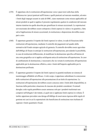 (159)

È opportuno che le restituzioni all'esportazione verso i paesi terzi sulla base della
differenza tra i prezzi praticati nell'Unione e quelli praticati sul mercato mondiale, ed entro
i limiti degli impegni assunti in sede di OMC, siano mantenute come misura applicabile ad
alcuni prodotti ai quali si applica il presente regolamento qualora le condizioni del mercato
interno rientrino tra quelle descritte per giustificare le misure eccezionali. Le esportazioni
sovvenzionate dovrebbero essere sottoposte a limiti espressi in valore e in quantità e, fatta
salva l'applicazione di misure eccezionali, la restituzione a disposizione dovrebbe essere
pari a zero.

(160)

È opportuno garantire il rispetto dei limiti espressi in valore, in sede di fissazione delle
restituzioni all'esportazione, mediante il controllo dei pagamenti nel quadro della
normativa del Fondo europeo agricolo di garanzia. Il controllo dovrebbe essere agevolato
dall'obbligo di fissare in anticipo le restituzioni all'esportazione, prevedendo la possibilità,
in caso di restituzioni differenziate, di modificare la destinazione specifica all'interno di
una zona geografica cui si applica un'aliquota unica di restituzione all'esportazione. In caso
di cambiamento di destinazione, è necessario che sia versata la restituzione all'esportazione
applicabile per la destinazione effettiva, entro i limiti dell'importo applicabile per la
destinazione prefissata.

(161)

È opportuno garantire il rispetto dei limiti espressi in quantità mediante un sistema di
monitoraggio affidabile ed efficace. A tale scopo, è opportuno subordinare la concessione
delle restituzioni all'esportazione alla presentazione di un titolo di esportazione. Le
restituzioni all'esportazione dovrebbero essere concesse entro i limiti delle disponibilità, in
funzione della particolare situazione di ciascuno dei prodotti considerati. Eventuali
deroghe a tale regola potrebbero essere ammesse solo per i prodotti trasformati non
compresi nell'allegato I dei trattati, ai quali non si applicano limiti espressi in volume. È
inoltre opportuno prevedere una deroga all'obbligo di osservanza rigorosa delle regole di
gestione nei casi in cui le esportazioni che beneficiano di restituzione non rischiano di
superare i limiti quantitativi fissati.

PE-CONS 96/1/13 REV 1

50

IT

 