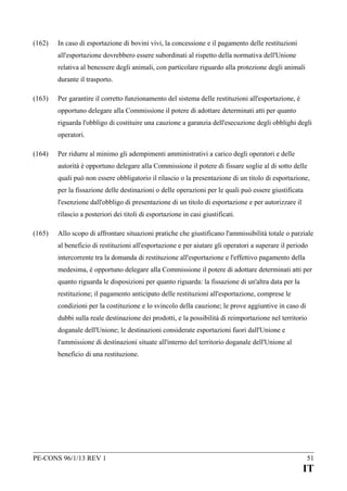 (162)

In caso di esportazione di bovini vivi, la concessione e il pagamento delle restituzioni
all'esportazione dovrebbero essere subordinati al rispetto della normativa dell'Unione
relativa al benessere degli animali, con particolare riguardo alla protezione degli animali
durante il trasporto.

(163)

Per garantire il corretto funzionamento del sistema delle restituzioni all'esportazione, è
opportuno delegare alla Commissione il potere di adottare determinati atti per quanto
riguarda l'obbligo di costituire una cauzione a garanzia dell'esecuzione degli obblighi degli
operatori.

(164)

Per ridurre al minimo gli adempimenti amministrativi a carico degli operatori e delle
autorità è opportuno delegare alla Commissione il potere di fissare soglie al di sotto delle
quali può non essere obbligatorio il rilascio o la presentazione di un titolo di esportazione,
per la fissazione delle destinazioni o delle operazioni per le quali può essere giustificata
l'esenzione dall'obbligo di presentazione di un titolo di esportazione e per autorizzare il
rilascio a posteriori dei titoli di esportazione in casi giustificati.

(165)

Allo scopo di affrontare situazioni pratiche che giustificano l'ammissibilità totale o parziale
al beneficio di restituzioni all'esportazione e per aiutare gli operatori a superare il periodo
intercorrente tra la domanda di restituzione all'esportazione e l'effettivo pagamento della
medesima, è opportuno delegare alla Commissione il potere di adottare determinati atti per
quanto riguarda le disposizioni per quanto riguarda: la fissazione di un'altra data per la
restituzione; il pagamento anticipato delle restituzioni all'esportazione, comprese le
condizioni per la costituzione e lo svincolo della cauzione; le prove aggiuntive in caso di
dubbi sulla reale destinazione dei prodotti, e la possibilità di reimportazione nel territorio
doganale dell'Unione; le destinazioni considerate esportazioni fuori dall'Unione e
l'ammissione di destinazioni situate all'interno del territorio doganale dell'Unione al
beneficio di una restituzione.

PE-CONS 96/1/13 REV 1

51

IT

 