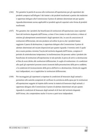 (166)

Per garantire la parità di accesso alle restituzioni all'esportazione per gli esportatori dei
prodotti compresi nell'allegato I dei trattati e dei prodotti trasformati a partire dai medesimi
è opportuno delegare alla Commissione il potere di adottare determinati atti per quanto
riguarda determinate norme applicabili ai prodotti agricoli esportati sotto forma di prodotti
trasformati.

(167)

Per garantire che i prodotti che beneficiano di restituzioni all'esportazione siano esportati
fuori del territorio doganale dell'Unione, evitare il loro rientro in tale territorio e ridurre al
minimo gli adempimenti amministrativi degli operatori che, in caso di concessione di
restituzioni differenziate, devono produrre ed esibire la prova che i prodotti hanno
raggiunto il paese di destinazione, è opportuno delegare alla Commissione il potere di
adottare determinati atti recanti disposizioni per quanto riguarda: il termine entro il quale
deve essere portata a termine l'uscita dal territorio doganale dell'Unione, compreso il
periodo di reintroduzione temporanea; la trasformazione che possono subire i prodotti che
beneficiano di restituzioni all'esportazione in tale periodo; la prova di arrivo a destinazione
al fine di avere diritto alle restituzioni differenziate; le soglie di restituzione e le condizioni
alle quali gli esportatori possono essere esonerati dalla presentazione della prova suddetta;
e le condizioni di riconoscimento della prova dell'arrivo a destinazione, fornita da soggetti
terzi indipendenti, ove si applichino le restituzioni differenziate.

(168)

Per incoraggiare gli esportatori a rispettare le condizioni di benessere degli animali e
permettere alle autorità competenti di verificare la correttezza della spesa per le restituzioni
all'esportazione soggette al rispetto delle norme in materia di benessere degli animali, è
opportuno delegare alla Commissione il potere di adottare determinati atti per quanto
riguarda le condizioni di benessere degli animali al di fuori del territorio doganale
dell'Unione, che comprendono anche il ricorso a parti terze indipendenti.

PE-CONS 96/1/13 REV 1

52

IT

 