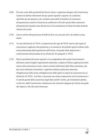(169)

Per tener conto delle peculiarità dei diversi settori, è opportuno delegare alla Commissione
il potere di adottare determinati atti per quanto riguarda i requisiti e le condizioni
specifiche per gli operatori e per i prodotti ammissibili al beneficio di restituzioni
all'esportazione nonché la fissazione di coefficienti ai fini del calcolo delle restituzioni
all'esportazione tenendo conto del processo di invecchiamento di talune bevande alcoliche
ottenute dai cereali.

(170)

I prezzi minimi all'esportazione di bulbi da fiore non sono più utili e dovrebbero essere
aboliti.

(171)

Ai sensi dell'articolo 42 TFUE, le disposizioni del capo del TFUE relativo alle regole di
concorrenza si applicano alla produzione e al commercio dei prodotti agricoli soltanto nella
misura determinata dalla legislazione dell'Unione, nel quadro delle disposizioni e
conformemente alla procedura di cui all'articolo 43, paragrafo 2, TFUE.

(172)

Date le peculiarità del settore agricolo e la sua dipendenza dal corretto funzionamento
dell'intera catena di approvvigionamento alimentare, compresa l'efficace applicazione delle
norme sulla concorrenza in tutti i settori correlati nell'insieme della filiera alimentare, che
può essere altamente concentrata, è opportuno dedicare particolare attenzione
all'applicazione delle norme sull'applicazione delle regole in materia di concorrenza di cui
all'articolo 42 TFUE. A tal fine, è necessaria una stretta cooperazione tra la Commissione e
le autorità garanti della concorrenza degli Stati membri. Inoltre, gli orientamenti adottati,
se del caso, dalla Commissione costituiscono uno strumento adeguato per fornire una guida
alle imprese e alle altre parti interessate.

PE-CONS 96/1/13 REV 1

53

IT

 
