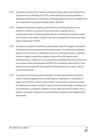 (173)

È opportuno prevedere che le regole di concorrenza relative agli accordi, alle decisioni e
alle pratiche di cui all'articolo 101 TFUE, nonché all'abuso di posizione dominante, si
applichino alla produzione e al commercio dei prodotti agricoli purché la loro applicazione
non comprometta il conseguimento degli obiettivi della PAC.

(174)

È opportuno autorizzare un approccio particolare nel caso delle organizzazioni di
produttori o delle loro associazioni il cui fine specifico è la produzione o la
commercializzazione in comune di prodotti agricoli o l'utilizzazione di impianti comuni,
salvo che tale azione comune escluda la concorrenza o pregiudichi la realizzazione degli
obiettivi dell'articolo 39 TFUE.

(175)

Fatta salva la regolazione dell'offerta di taluni prodotti, quali il formaggio e il prosciutto
che beneficiano di una denominazione di origine protetta o di un'indicazione geografica
protetta, ovvero il vino, che è disciplinato da una serie di norme specifiche, è opportuno
adottare un approccio particolare riguardo a talune attività delle organizzazioni
interprofessionali, a condizione che non causino una compartimentazione dei mercati, che
non nocciano al buon funzionamento dell'OCM, che non abbiano effetti distorsivi e non
eliminino la concorrenza, che non comportino la fissazione di prezzi o quote e che non
creino discriminazioni.

(176)

La concessione di aiuti nazionali ostacolerebbe il corretto funzionamento del mercato
interno. È pertanto opportuno che ai prodotti agricoli si applichino, in via generale, le
disposizioni del TFUE in materia di aiuti di Stato. Ciònonostante, in alcune circostanze
dovrebbero essere ammesse deroghe. In caso di esistenza di tali deroghe, è opportuno che
la Commissione sia in grado di compilare un elenco degli aiuti di Stato esistenti, nuovi o
proposti, in modo da rivolgere osservazioni pertinenti e proporre misure appropriate agli
Stati membri.

PE-CONS 96/1/13 REV 1

54

IT

 