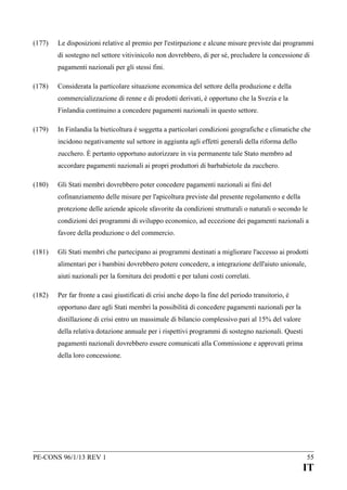(177)

Le disposizioni relative al premio per l'estirpazione e alcune misure previste dai programmi
di sostegno nel settore vitivinicolo non dovrebbero, di per sé, precludere la concessione di
pagamenti nazionali per gli stessi fini.

(178)

Considerata la particolare situazione economica del settore della produzione e della
commercializzazione di renne e di prodotti derivati, è opportuno che la Svezia e la
Finlandia continuino a concedere pagamenti nazionali in questo settore.

(179)

In Finlandia la bieticoltura è soggetta a particolari condizioni geografiche e climatiche che
incidono negativamente sul settore in aggiunta agli effetti generali della riforma dello
zucchero. È pertanto opportuno autorizzare in via permanente tale Stato membro ad
accordare pagamenti nazionali ai propri produttori di barbabietole da zucchero.

(180)

Gli Stati membri dovrebbero poter concedere pagamenti nazionali ai fini del
cofinanziamento delle misure per l'apicoltura previste dal presente regolamento e della
protezione delle aziende apicole sfavorite da condizioni strutturali o naturali o secondo le
condizioni dei programmi di sviluppo economico, ad eccezione dei pagamenti nazionali a
favore della produzione o del commercio.

(181)

Gli Stati membri che partecipano ai programmi destinati a migliorare l'accesso ai prodotti
alimentari per i bambini dovrebbero potere concedere, a integrazione dell'aiuto unionale,
aiuti nazionali per la fornitura dei prodotti e per taluni costi correlati.

(182)

Per far fronte a casi giustificati di crisi anche dopo la fine del periodo transitorio, è
opportuno dare agli Stati membri la possibilità di concedere pagamenti nazionali per la
distillazione di crisi entro un massimale di bilancio complessivo pari al 15% del valore
della relativa dotazione annuale per i rispettivi programmi di sostegno nazionali. Questi
pagamenti nazionali dovrebbero essere comunicati alla Commissione e approvati prima
della loro concessione.

PE-CONS 96/1/13 REV 1

55

IT

 
