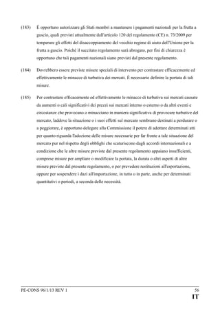(183)

È opportuno autorizzare gli Stati membri a mantenere i pagamenti nazionali per la frutta a
guscio, quali previsti attualmente dall'articolo 120 del regolamento (CE) n. 73/2009 per
temperare gli effetti del disaccoppiamento del vecchio regime di aiuto dell'Unione per la
frutta a guscio. Poiché il succitato regolamento sarà abrogato, per fini di chiarezza è
opportuno che tali pagamenti nazionali siano previsti dal presente regolamento.

(184)

Dovrebbero essere previste misure speciali di intervento per contrastare efficacemente ed
effettivamente le minacce di turbativa dei mercati. È necessario definire la portata di tali
misure.

(185)

Per contrastare efficacemente ed effettivamente le minacce di turbativa sui mercati causate
da aumenti o cali significativi dei prezzi sui mercati interno o esterno o da altri eventi e
circostanze che provocano o minacciano in maniera significativa di provocare turbative del
mercato, laddove la situazione o i suoi effetti sul mercato sembrano destinati a perdurare o
a peggiorare, è opportuno delegare alla Commissione il potere di adottare determinati atti
per quanto riguarda l'adozione delle misure necessarie per far fronte a tale situazione del
mercato pur nel rispetto degli obblighi che scaturiscono dagli accordi internazionali e a
condizione che le altre misure previste dal presente regolamento appaiano insufficienti,
comprese misure per ampliare o modificare la portata, la durata o altri aspetti di altre
misure previste dal presente regolamento, o per prevedere restituzioni all'esportazione,
oppure per sospendere i dazi all'importazione, in tutto o in parte, anche per determinati
quantitativi o periodi, a seconda delle necessità.

PE-CONS 96/1/13 REV 1

56

IT

 