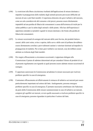 (186)

Le restrizioni alla libera circolazione risultanti dall'applicazione di misure destinate a
impedire la propagazione delle malattie degli animali possono provocare difficoltà sul
mercato di uno o più Stati membri. L'esperienza dimostra che gravi turbative del mercato,
come un calo considerevole del consumo o dei prezzi, possono essere direttamente
imputabili ad una perdita di fiducia dei consumatori a causa dell'esistenza di rischi per la
salute pubblica o per la salute degli animali o delle piante. Alla luce dell'esperienza è
opportuno estendere ai prodotti vegetali le misure destinate a far fronte alla perdita di
fiducia dei consumatori.

(187)

Le misure eccezionali di sostegno del mercato delle carni bovine, dei prodotti lattierocaseari, delle carni suine, ovine e caprine, delle uova e delle carni di pollame dovrebbero
essere direttamente correlate a provvedimenti sanitari e veterinari destinati ad impedire la
propagazione di malattie. Per evitare gravi turbative sui mercati, esse dovrebbero essere
adottate su richiesta degli Stati membri.

(188)

Per reagire efficacemente a circostanze eccezionali, è opportuno delegare alla
Commissione il potere di adottare determinati atti per estendere l'elenco di prodotti di cui
al presente regolamento con riguardo ai quali possono essere adottate misure eccezionali di
sostegno.

(189)

È opportuno autorizzare la Commissione ad adottare le misure necessarie per risolvere
problemi specifici in caso di emergenza.

(190)

Contrastare efficacemente ed effettivamente le minacce di turbativa sui mercati può essere
particolarmente importante nel settore del latte. Analogamente, possono emergere
problemi specifici in caso di emergenza. È pertanto necessario sottolineare che l'adozione
da parte della Commissione delle misure summenzionate in caso di turbativa sui mercati,
compresi gli squilibri sui mercati, ovvero quelle necessarie a risolvere problemi specifici in
caso di emergenza, possono riguardare in particolare il settore del latte.

PE-CONS 96/1/13 REV 1

57

IT

 