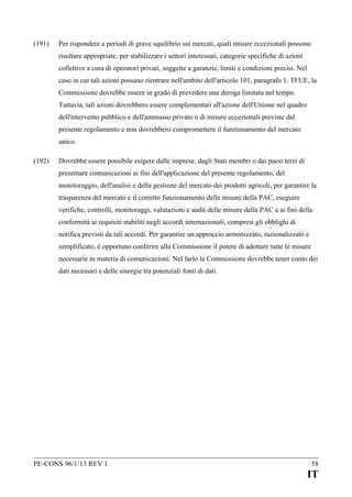 (191)

Per rispondere a periodi di grave squilibrio sui mercati, quali misure eccezionali possono
risultare appropriate, per stabilizzare i settori interessati, categorie specifiche di azioni
collettive a cura di operatori privati, soggette a garanzie, limiti e condizioni precisi. Nel
caso in cui tali azioni possano rientrare nell'ambito dell'articolo 101, paragrafo 1, TFUE, la
Commissione dovrebbe essere in grado di prevedere una deroga limitata nel tempo.
Tuttavia, tali azioni dovrebbero essere complementari all'azione dell'Unione nel quadro
dell'intervento pubblico e dell'ammasso privato o di misure eccezionali previste dal
presente regolamento e non dovrebbero compromettere il funzionamento del mercato
unico.

(192)

Dovrebbe essere possibile esigere dalle imprese, dagli Stati membri o dai paesi terzi di
presentare comunicazioni ai fini dell'applicazione del presente regolamento, del
monitoraggio, dell'analisi e della gestione del mercato dei prodotti agricoli, per garantire la
trasparenza del mercato e il corretto funzionamento delle misure della PAC, eseguire
verifiche, controlli, monitoraggi, valutazioni e audit delle misure della PAC e ai fini della
conformità ai requisiti stabiliti negli accordi internazionali, compresi gli obblighi di
notifica previsti da tali accordi. Per garantire un approccio armonizzato, razionalizzato e
semplificato, è opportuno conferire alla Commissione il potere di adottare tutte le misure
necessarie in materia di comunicazioni. Nel farlo la Commissione dovrebbe tener conto dei
dati necessari e delle sinergie tra potenziali fonti di dati.

PE-CONS 96/1/13 REV 1

58

IT

 