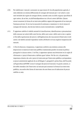(10)

Per stabilizzare i mercati e assicurare un equo tenore di vita alla popolazione agricola, è
stato elaborato un sistema differenziato di sostegno del mercato per i vari settori e sono
stati introdotti dei regimi di sostegno diretto, tenendo conto sia delle esigenze specifiche di
ogni settore, da un lato, sia dell'interdipendenza tra i diversi settori dall'altro. Queste
misure assumono la forma di un intervento pubblico oppure del pagamento di un aiuto per
l'ammasso privato. Si ravvisa la necessità di continuare a mantenere in vita le misure di
sostegno del mercato, che devono tuttavia essere razionalizzate e semplificate.

(11)

È opportuno stabilire le tabelle unionali di classificazione, identificazione e presentazione
delle carcasse nei settori delle carni bovine, delle carni suine e delle carni ovine e caprine
ai fini della registrazione dei prezzi e dell'applicazione dei meccanismi d'intervento in tali
settori; tali tabelle unionali rispondono inoltre all'obiettivo di una migliore trasparenza del
mercato.

(12)

A fini di chiarezza e trasparenza, è opportuno conferire una struttura comune alle
disposizioni in materia di intervento pubblico mantenendo peraltro invariata la politica
perseguita in ciascun settore. A tal fine, è opportuno operare una distinzione tra le soglie di
riferimento e i prezzi d'intervento e definire quest' ultimo. Nel far ciò, è di particolare
importanza chiarire che solo i prezzi di intervento per l'intervento pubblico corrispondono
ai prezzi amministrati applicati di cui all'allegato 3, paragrafo 8, prima frase, dell'Accordo
sull'agricoltura dell'OMC (ossia il sostegno dei prezzi di mercato). In questo contesto, si
dovrebbe intendere che l'intervento sul mercato può assumere la forma di un intervento
pubblico, ma anche altre forme di intervento che non fanno uso di indicazioni di prezzo
stabilite ex ante.

PE-CONS 96/1/13 REV 1

5

IT

 