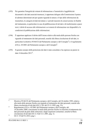 (193)

Per garantire l'integrità dei sistemi di informazione e l'autenticità e leggibilità dei
documenti e dei dati associati trasmessi, è opportuno delegare alla Commissione il potere
di adottare determinati atti per quanto riguarda la natura e il tipo delle informazioni da
trasmettere, le categorie di dati da trattare e i periodi massimi di conservazione; la finalità
del trattamento, in particolare in caso di pubblicazione di tali dati e di trasferimento a paesi
terzi; i diritti di accesso alle informazioni o ai sistemi di informazione resi disponibili e le
condizioni di pubblicazione delle informazioni.

(194)

È opportuno applicare il diritto dell'Unione relativo alla tutela delle persone fisiche con
riguardo al trattamento dei dati personali, nonché alla libera circolazione di tali dati, in
particolare la direttiva 95/46/CE del Parlamento europeo e del Consiglio 1 e il regolamento
(CE) n. 45/2001 del Parlamento europeo e del Consiglio 2.

(195)

Il garante europeo della protezione dei dati è stato consultato e ha espresso un parere in
data 14 dicembre 2011 3.

1

2

3

Direttiva 95/46/CE del Parlamento europeo e del Consiglio, del 24 ottobre 1995, relativa
alla tutela delle persone fisiche con riguardo al trattamento dei dati personali, nonché alla
libera circolazione di tali dati (GU L 281 del 23.11.1995, pag. 31),
Regolamento (CE) n. 45/2001 del Parlamento europeo e del Consiglio, del
18 dicembre 2000, concernente la tutela delle persone fisiche in relazione al trattamento dei
dati personali da parte delle istituzioni e degli organismi comunitari, nonché la libera
circolazione di tali dati (GU L 8 del 12.1.2001, pag. 1).
GU C 35 del 9.2.2012, pag.1.

PE-CONS 96/1/13 REV 1

59

IT

 