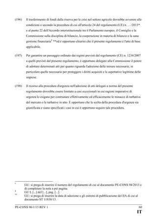(196)

Il trasferimento di fondi dalla riserva per le crisi nel settore agricolo dovrebbe avvenire alle
condizioni e secondo la procedura di cui all'articolo 24 del regolamento (UE) n. …/2013*
e al punto 22 dell'Accordo interistituzionale tra il Parlamento europeo, il Consiglio e la
Commissione sulla disciplina di bilancio, la cooperazione in materia di bilancio e la sana
gestione finanziaria 1 **ed è opportuno chiarire che il presente regolamento è l'atto di base
applicabile.

(197)

Per garantire un passaggio ordinato dai regimi previsti dal regolamento (CE) n. 1234/2007
a quelli previsti dal presente regolamento, è opportuno delegare alla Commissione il potere
di adottare determinati atti per quanto riguarda l'adozione delle misure necessarie, in
particolare quelle necessarie per proteggere i diritti acquisiti e le aspettative legittime delle
imprese.

(198)

Il ricorso alla procedura d'urgenza nell'adozione di atti delegati a norma del presente
regolamento dovrebbe essere limitato a casi eccezionali in cui ragioni imperative di
urgenza lo esigano per contrastare effettivamente ed efficacemente le minacce di turbativa
del mercato o le turbative in atto. È opportuno che la scelta della procedura d'urgenza sia
giustificata e siano specificati i casi in cui è opportuno seguire tale procedura.

*
1
**

GU: si prega di inserire il numero del regolamento di cui al documento PE-CONS 94/2013 e
di completare la nota a pié pagina.
GU L [...] del [...], pag. [...].
GU: si prega di inserire la data di adozione e gli estremi di pubblicazione del IIA di cui al
documento ST 11838/13.

PE-CONS 96/1/13 REV 1

60

IT

 