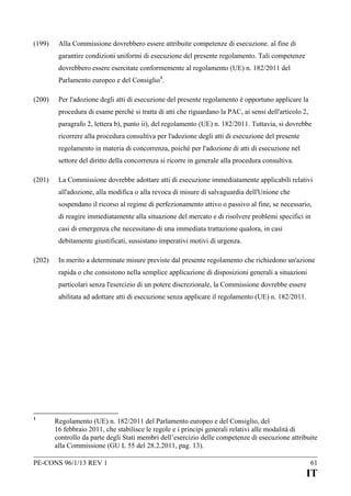 (199)

Alla Commissione dovrebbero essere attribuite competenze di esecuzione. al fine di
garantire condizioni uniformi di esecuzione del presente regolamento. Tali competenze
dovrebbero essere esercitate conformemente al regolamento (UE) n. 182/2011 del
Parlamento europeo e del Consiglio 1.

(200)

Per l'adozione degli atti di esecuzione del presente regolamento è opportuno applicare la
procedura di esame perché si tratta di atti che riguardano la PAC, ai sensi dell'articolo 2,
paragrafo 2, lettera b), punto ii), del regolamento (UE) n. 182/2011. Tuttavia, si dovrebbe
ricorrere alla procedura consultiva per l'adozione degli atti di esecuzione del presente
regolamento in materia di concorrenza, poiché per l'adozione di atti di esecuzione nel
settore del diritto della concorrenza si ricorre in generale alla procedura consultiva.

(201)

La Commissione dovrebbe adottare atti di esecuzione immediatamente applicabili relativi
all'adozione, alla modifica o alla revoca di misure di salvaguardia dell'Unione che
sospendano il ricorso al regime di perfezionamento attivo o passivo al fine, se necessario,
di reagire immediatamente alla situazione del mercato e di risolvere problemi specifici in
casi di emergenza che necessitano di una immediata trattazione qualora, in casi
debitamente giustificati, sussistano imperativi motivi di urgenza.

(202)

In merito a determinate misure previste dal presente regolamento che richiedono un'azione
rapida o che consistono nella semplice applicazione di disposizioni generali a situazioni
particolari senza l'esercizio di un potere discrezionale, la Commissione dovrebbe essere
abilitata ad adottare atti di esecuzione senza applicare il regolamento (UE) n. 182/2011.

1

Regolamento (UE) n. 182/2011 del Parlamento europeo e del Consiglio, del
16 febbraio 2011, che stabilisce le regole e i principi generali relativi alle modalità di
controllo da parte degli Stati membri dell’esercizio delle competenze di esecuzione attribuite
alla Commissione (GU L 55 del 28.2.2011, pag. 13).

PE-CONS 96/1/13 REV 1

61

IT

 