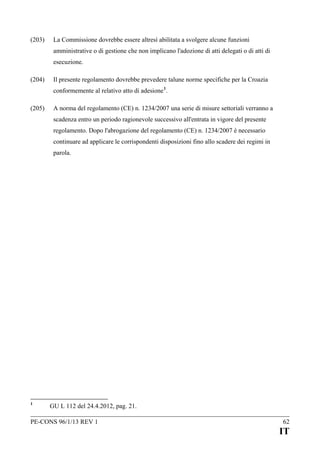 (203)

La Commissione dovrebbe essere altresì abilitata a svolgere alcune funzioni
amministrative o di gestione che non implicano l'adozione di atti delegati o di atti di
esecuzione.

(204)

Il presente regolamento dovrebbe prevedere talune norme specifiche per la Croazia
conformemente al relativo atto di adesione 1.

(205)

A norma del regolamento (CE) n. 1234/2007 una serie di misure settoriali verranno a
scadenza entro un periodo ragionevole successivo all'entrata in vigore del presente
regolamento. Dopo l'abrogazione del regolamento (CE) n. 1234/2007 è necessario
continuare ad applicare le corrispondenti disposizioni fino allo scadere dei regimi in
parola.

1

GU L 112 del 24.4.2012, pag. 21.

PE-CONS 96/1/13 REV 1

62

IT

 