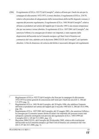 (206)

Il regolamento (CEE) n. 922/72 del Consiglio 1, relativo all'aiuto per i bachi da seta per la
campagna di allevamento 1972/1973, è ormai obsoleto; il regolamento (CEE) n. 234/79,
relativo alla procedura di adeguamento della nomenclatura della tariffa doganale comune, è
superata dal presente regolamento; il regolamento (CE) n. 1601/96 del Consiglio 2, relativo
all'aiuto ai produttori nel settore del luppolo per il raccolto 1995 è una misura temporanea
che per sua natura è ormai obsoleta. Il regolamento (CE) n. 1037/2001 del Consiglio 3, che
autorizza l'offerta e la consegna per di taluni vini importati, è stato superato dalle
disposizioni dell'accordo tra la Comunità europea e gli Stati Uniti d'America sul
commercio del vino, adottato con la decisione 2006/232/CE del Consiglio 4, ed è pertanto
obsoleto. A fini di chiarezza e di certezza del diritto è necessario abrogare tali regolamenti.

1

2

3

4

Regolamento (CEE) n. 922/72 del Consiglio che fissa per la campagna di allevamento
1972/1973 le norme generali di concessione dell’aiuto per i bachi da seta (GU L 106 del
5.5.1972, pag. 1).
Regolamento (CE) n. 1601/96 del Consiglio, del 30 luglio 1996, che stabilisce l'importo
dell'aiuto ai produttori nel settore del luppolo per il raccolto 1995 (GU L 206 del 16.8.1996,
pag. 46).
Regolamento (CE) n. 1037/2001 del Consiglio, del 22 maggio 2001, che autorizza l'offerta e
la consegna per il consumo umano diretto di taluni vini importati che possono essere stati
sottoposti a pratiche enologiche non previste dal regolamento (CE) n. 1493/1999 del
Consiglio (GU L 145 del 31.5.2001, pag. 12).
Decisione 2006/232/CE, del Consiglio del 20 dicembre 2005, relativa alla conclusione
dell'accordo tra la Comunità europea e gli Stati Uniti d'America sul commercio del vino
(GU L 87 del 24.3.2006, pag. 1).

PE-CONS 96/1/13 REV 1

63

IT

 