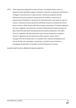 (207)

Talune disposizioni applicabili al settore del latte e dei prodotti lattiero-caseari, in
particolare quelle riguardanti rapporti contrattuali e negoziati, la regolazione dell'offerta di
formaggio a denominazione di origine protetta o indicazione geografica protetta,
dichiarazioni dei primi acquirenti, organizzazioni di produttori, associazioni di
organizzazioni di produttori e organizzazioni interprofessionali, sono entrate in vigore di
recente e continuano ad essere giustificate dall'attuale situazione economica del mercato
lattiero-caseario e dalla struttura della filiera di approvvigionamento. È pertanto opportuno
che siano a applicate a tale settore per un periodo sufficientemente lungo (sia prima che
dopo l'abolizione delle quote latte) perché possano produrre pienamente i loro effetti.
Tuttavia, è opportuno che dette disposizioni siano di natura temporanea e soggette a
riesame. È opportuno che la Commissione adotti e presenti, il primo entro il
30 giugno 2014 ed il secondo entro il 31 dicembre 2018, relazioni sull'andamento del
mercato del latte che contemplino, in particolare, i possibili incentivi destinati a
incoraggiare gli agricoltori a concludere accordi di produzione in comune,

HANNO ADOTTATO IL PRESENTE REGOLAMENTO:

PE-CONS 96/1/13 REV 1

64

IT

 