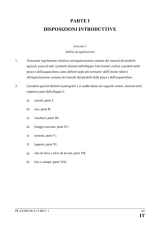 PARTE I
DISPOSIZIONI INTRODUTTIVE
Articolo 1
Ambito di applicazione
1.

Il presente regolamento istituisce un'organizzazione comune dei mercati dei prodotti
agricoli, ossia di tutti i prodotti elencati nell'allegato I dei trattati, esclusi i prodotti della
pesca e dell'acquacoltura come definiti negli atti normativi dell'Unione relativi
all'organizzazione comune dei mercati dei prodotti della pesca e dell'acquacoltura .

2.

I prodotti agricoli definiti al paragrafo 1 si suddividono nei seguenti settori, elencati nelle
rispettive parti dell'allegato I:
a)

cereali, parte I;

b)

riso, parte II;

c)

zucchero, parte III;

d)

foraggi essiccati, parte IV;

e)

sementi, parte V;

f)

luppolo, parte VI;

g)

olio di oliva e olive da tavola, parte VII;

h)

lino e canapa, parte VIII;

PE-CONS 96/1/13 REV 1

65

IT

 