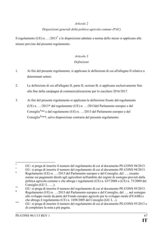Articolo 2
Disposizioni generali della politica agricola comune (PAC)
Il regolamento (UE) n. …/2013 * e le disposizioni adottate a norma dello stesso si applicano alle
misure previste dal presente regolamento.
Articolo 3
Definizioni
1.

Ai fini del presente regolamento, si applicano le definizioni di cui all'allegato II relative a
determinati settori.

2.

Le definizioni di cui all'allegato II, parte II, sezione B, si applicano esclusivamente fino
alla fine della campagna di commercializzazione per lo zucchero 2016/2017.

3.

Ai fini del presente regolamento si applicano le definizioni fissate dal regolamento
(UE) n. …/2013* dal regolamento (UE) n. …/2013del Parlamento europeo e del
Consiglio 1 ** e dal regolamento (UE) n. …/2013 del Parlamento europeo e del
Consiglio 2 ***, salvo disposizione contraria del presente regolamento.

*
*
1

**
2

***

GU: si prega di inserire il numero del regolamento di cui al documento PE-CONS 94/2013.
GU: si prega di inserire il numero del regolamento di cui al documento PE-CONS 94/2013.
Regolamento (UE) n. …/2013 del Parlamento europeo e del Consiglio, del …, recante
norme sui pagamenti diretti agli agricoltori nell'ambito dei regimi di sostegno previsti dalla
politica agricola comune e che abroga i regolamenti (CE) n. 637/2008 e (CE) n. 73/2009 del
Consiglio (GU L …..).
GU: si prega di inserire il numero del regolamento di cui al documento PE-CONS 95/2013.
Regolamento (UE) n. …/2013 del Parlamento europeo e del Consiglio, del …, sul sostegno
allo sviluppo rurale da parte del Fondo europeo agricolo per lo sviluppo rurale (FEASR) e
che abroga il regolamento (CE) n. 1698/2005 del Consiglio (GU L ..).
GU: si prega di inserire il numero del regolamento di cui al documento PE-CONS 93/2013 e
di completare la nota a pié pagina.

PE-CONS 96/1/13 REV 1

67

IT

 