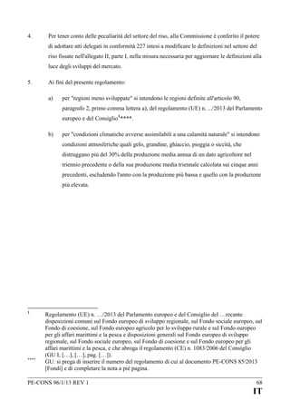 4.

Per tener conto delle peculiarità del settore del riso, alla Commissione è conferito il potere
di adottare atti delegati in conformità 227 intesi a modificare le definizioni nel settore del
riso fissate nell'allegato II, parte I, nella misura necessaria per aggiornare le definizioni alla
luce degli sviluppi del mercato.

5.

Ai fini del presente regolamento:
a)

per "regioni meno sviluppate" si intendono le regioni definite all'articolo 90,
paragrafo 2, primo comma lettera a), del regolamento (UE) n. .../2013 del Parlamento
europeo e del Consiglio 1 ****.

b)

per "condizioni climatiche avverse assimilabili a una calamità naturale" si intendono
condizioni atmosferiche quali gelo, grandine, ghiaccio, pioggia o siccità, che
distruggano più del 30% della produzione media annua di un dato agricoltore nel
triennio precedente o della sua produzione media triennale calcolata sui cinque anni
precedenti, escludendo l'anno con la produzione più bassa e quello con la produzione
più elevata.

1

****

Regolamento (UE) n. …/2013 del Parlamento europeo e del Consiglio del …recante
disposizioni comuni sul Fondo europeo di sviluppo regionale, sul Fondo sociale europeo, sul
Fondo di coesione, sul Fondo europeo agricolo per lo sviluppo rurale e sul Fondo europeo
per gli affari marittimi e la pesca e disposizioni generali sul Fondo europeo di sviluppo
regionale, sul Fondo sociale europeo, sul Fondo di coesione e sul Fondo europeo per gli
affari marittimi e la pesca, e che abroga il regolamento (CE) n. 1083/2006 del Consiglio
(GU L […], […], pag. […]).
GU: si prega di inserire il numero del regolamento di cui al documento PE-CONS 85/2013
[Fondi] e di completare la nota a pié pagina.

PE-CONS 96/1/13 REV 1

68

IT

 