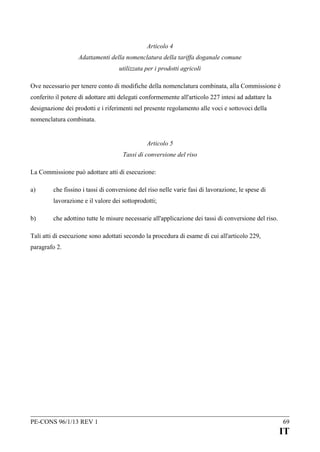 Articolo 4
Adattamenti della nomenclatura della tariffa doganale comune
utilizzata per i prodotti agricoli
Ove necessario per tenere conto di modifiche della nomenclatura combinata, alla Commissione è
conferito il potere di adottare atti delegati conformemente all'articolo 227 intesi ad adattare la
designazione dei prodotti e i riferimenti nel presente regolamento alle voci e sottovoci della
nomenclatura combinata.
Articolo 5
Tassi di conversione del riso
La Commissione può adottare atti di esecuzione:
a)

che fissino i tassi di conversione del riso nelle varie fasi di lavorazione, le spese di
lavorazione e il valore dei sottoprodotti;

b)

che adottino tutte le misure necessarie all'applicazione dei tassi di conversione del riso.

Tali atti di esecuzione sono adottati secondo la procedura di esame di cui all'articolo 229,
paragrafo 2.

PE-CONS 96/1/13 REV 1

69

IT

 