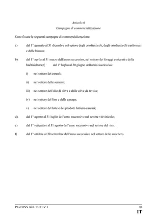 Articolo 6
Campagne di commercializzazione
Sono fissate le seguenti campagne di commercializzazione:
a)

dal 1° gennaio al 31 dicembre nel settore degli ortofrutticoli, degli ortofrutticoli trasformati
e delle banane;

b)

dal 1° aprile al 31 marzo dell'anno successivo, nel settore dei foraggi essiccati e della
bachicoltura;c)

dal 1° luglio al 30 giugno dell'anno successivo:

i)

nel settore dei cereali;

ii)

nel settore delle sementi;

iii)

nel settore dell'olio di oliva e delle olive da tavola;

iv)

nel settore del lino e della canapa;

v)

nel settore del latte e dei prodotti lattiero-caseari;

d)

dal 1° agosto al 31 luglio dell'anno successivo nel settore vitivinicolo;

e)

dal 1° settembre al 31 agosto dell'anno successivo nel settore del riso;

f)

dal 1° ottobre al 30 settembre dell'anno successivo nel settore dello zucchero.

PE-CONS 96/1/13 REV 1

70

IT

 
