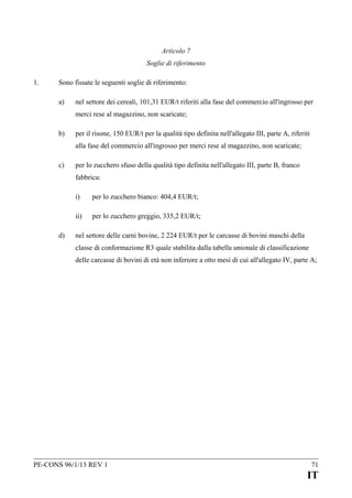 Articolo 7
Soglie di riferimento
1.

Sono fissate le seguenti soglie di riferimento:
a)

nel settore dei cereali, 101,31 EUR/t riferiti alla fase del commercio all'ingrosso per
merci rese al magazzino, non scaricate;

b)

per il risone, 150 EUR/t per la qualità tipo definita nell'allegato III, parte A, riferiti
alla fase del commercio all'ingrosso per merci rese al magazzino, non scaricate;

c)

per lo zucchero sfuso della qualità tipo definita nell'allegato III, parte B, franco
fabbrica:
i)
ii)

d)

per lo zucchero bianco: 404,4 EUR/t;
per lo zucchero greggio, 335,2 EUR/t;

nel settore delle carni bovine, 2 224 EUR/t per le carcasse di bovini maschi della
classe di conformazione R3 quale stabilita dalla tabella unionale di classificazione
delle carcasse di bovini di età non inferiore a otto mesi di cui all'allegato IV, parte A;

PE-CONS 96/1/13 REV 1

71

IT

 